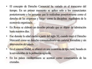 • El concepto de Derecho Comercial ha variado en el transcurso del
tiempo. En un primer momento se aplico solo a los comerciantes
posteriormente a las personas que lo realizaban posteriormente como el
derecho de las empresas y luego como la disciplina reguladora de la
economíaorganizada.
• En Roma se elaboró un derecho privado que es objeto de admiración
hastanuestrosdías.
• Fue durante la edad media a partir del siglo XI, cuando nace el Derecho
Mercantil como un derecho consuetudinario sin carácter formalista y sin
intervencióndelestado.
• Enel sistema feudal, se afianzóen una economía de tipo rural,basadaen
laservidumbredelapoblaciónagrícola.
• En los países mediterráneos se acentuó como consecuencia de las
cruzadas.
 
