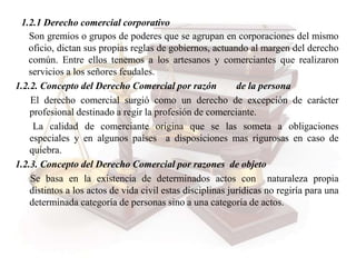1.2.1 Derecho comercial corporativo
Son gremios o grupos de poderes que se agrupan en corporaciones del mismo
oficio, dictan sus propias reglas de gobiernos, actuando al margen del derecho
común. Entre ellos tenemos a los artesanos y comerciantes que realizaron
servicios a los señores feudales.
1.2.2. Concepto del Derecho Comercial por razón de la persona
El derecho comercial surgió como un derecho de excepción de carácter
profesional destinado a regir la profesión de comerciante.
La calidad de comerciante origina que se las someta a obligaciones
especiales y en algunos países a disposiciones mas rigurosas en caso de
quiebra.
1.2.3. Concepto del Derecho Comercial por razones de objeto
Se basa en la existencia de determinados actos con naturaleza propia
distintos a los actos de vida civil estas disciplinas jurídicas no regiría para una
determinada categoría de personas sino a una categoría de actos.
 