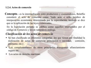 1.2.4. Actos de comercio
Concepto.- es la intermediación entre productores y consumidores, Bolaffio
consideró el acto de comercio como “todo acto o echo jurídico de
interposición económica, determinada por la especulación. también se dice
que es la aplicación de las leyes comerciales.
En la legislación peruana se califica como aquellos enumerados por el
código de Comercio y los de naturaleza análoga.
Clasificación de los actos de comercio
 Se han clasificado en diferentes categorías los que tienen por finalidad la
realización de actos de comercio principales ( sociedad, comisión,
préstamo, etc.) .
 Los complementarios de otros principales transporten afianziamiento
seguro etc.
 Los actos de derecho marítimo.
 