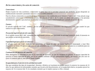 De los comerciantes y los actos de comercio.
Comerciante:
Desde el punto de vista económico, comerciante es quien hace de la actividad comercial una profesión, ya sea dirigiendo un
establecimiento mercantil o prestando servicios a una sociedad comercial.
Para los efectos comerciales se consideran, pues, comerciantes a los establecidos en el Artículo 1º del C. de C. Este artículo exige
considerársele comerciante a determinada persona este artículo (1º del C. de C.) omite considerar comerciantes a las personas
absolutamente capaces y que practican la actividad comercial de manera ininterrumpida por realizarla al servicio de otro.
Fuentes:
El articulo segundo del C.deC. establece que los actos de comercio se someterán a los dispuestos a este, aun cuando los que
realicen no sean comerciantes.
Presunción legal del articulo del comercio:
En el articulo tercero del C.deC. presumirá que determinada persona esta ejerciendo la actividad comercial desde el momento en
que publica su decisión de ejercitarla.
Capacidad legal para ejercer el comercio:
El articulo cuarto del C.deC. habla de tres situaciones, ser mayor de edad, ser menor legalmente emancipado y tener libre
disposición de bienes. El ejercicio de comercio esta permitido a los extranjeros la nacionalidad peruana no es condición para esa
clase de actividad.
Continuación del ejercicio del comercio.
Debe distinguirse la capacidad de goce de la capacidad de ejercicio , ya que los incapaces en general, no poseen capacidad de
ejercicio si tienen capacidad de goce; por lo que pueden continuar con sus representantes legales, sus tutores . En este caso no
ejerce el comercio para sí, sino para el menor incapaz.
Incapacidad para el ejercicio de la actividad mercantil:
Hay que considerar dos tipos de incapacidad: Absoluta y Relativa en la primera no pueden ejercer el comercio los menores de 16
años, los que adolecen de enfermedades mentales que los priva del discernimiento, en la incapacidad relativa, no pueden ejercer los
mayores de 16 ni menores bde 18, los retardados mentales que le impide expresar su libre voluntad.
 