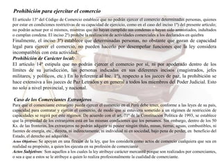 Prohibición para ejercitar el comercio
El artículo 13º del Código de Comercio establece que no podrán ejercer el comercio determinadas personas, quienes
por estar en condiciones restrictivas de su capacidad de ejercicio, como en el caso del inciso 1º) del presente artículo;
no podrán actuar por sí mismos, mientras que no hayan cumplido sus condenas o hayan sido amnistiados, indultados
o cumplan condena. El inciso 2º) prohíbe la realización de actividades comerciales a los declarados en quiebra
Finalmente, el inciso 3º) establece que determinadas personas, no obstante que gozan de capacidad
legal para ejercer el comercio, no pueden hacerlo por desempeñar funciones que la ley considera
incompatibles con esta actividad.
Prohibición de Carácter local:
El artículo 14º estipula que no podrán ejercer el comercio por sí, ni por apoderado dentro de los
límites de su jurisdicción, las personas indicadas en sus diferentes incisos (magistrados, jefes
militares, y políticos, etc.) En lo referente al Inc. 1º), respecto a los jueces de paz, la prohibición se
hace extensiva a los jueces de Paz Letrados y en general a todos los miembros del Poder Judicial. Esto
no solo a nivel provincial, y nacional.
Caso de los Comerciantes Extranjeros
Para que el comerciante extranjero pueda ejercer el comercio en el Perú debe tener, conforme a las leyes de su país,
capacidad para contratar y ejercer el comercio, de modo que si estuviera sometido a un régimen de restricción de
capacidades se regirá por este régimen. De acuerdo con el art. 71º de la Constitución Política de 1993, se establece
que la propiedad de los extranjeros está en las mismas condiciones que los peruanos. Sin embargo, dentro de los 50
Ks. de las fronteras, los extranjeros no podrán adquirir ni poseer ningún título, minas, tierras, aguas, combustibles, ni
fuentes de energía, etc., directa, ni indirectamente, ni individual ni en sociedad, bajo pena de perder, en beneficio del
Estado, el derecho así adquirido
Actos Objetivos: Se apoyan en una ficción de la ley, que los considera como actos de comercio cualquiera que sea en
realidad su propósito, a quien los ejecuta en su profesión de comerciante
Actos Subjetivos: Son aquellos a los cuales la ley atribuye carácter mercantil porque son realizados por comerciantes,
o sea a que a estos se le atribuye a quien lo realiza profesionalmente la cualidad de comerciante.
 