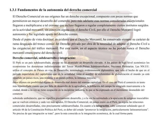 1.3.1 Fundamentos de la autonomía del derecho comercial
El Derecho Comercial en sus orígenes fue un derecho excepcional, compuesto con pocas normas que
permitieron un mayor desarrollo del comercio, pero más adelante esas normas consideradas excepcionales
llegaron a multiplicarse a tal extremo que incluso llegaron a regular completamente ciertos institutos surgidos
en la actividad mercantil, sin conexión alguna con el derecho Civil, por ello el Derecho Mercantil logró
autonomía y fue legislado aparte del derecho común.
Desde el punto de vista doctrinal, es evidente que el Derecho Mercantil, ha conservado siempre su carácter de
rama desgajada del tronco común del Derecho privado por obra de la necesidad de adaptar el Derecho Civil a
las exigencias del tráfico mercantil. Por esta razón, en el aspecto técnico no ha podido nunca el Derecho
mercantil emanciparse del derecho civil.
Derecho comercial, subdesarrollo e integración:
El Perú es un país subdesarrollado, porque no ha alcanzado un desarrollo elevado. A los países de bajo nivel económico los
economistas los denominan indistintamente del Tercer Mundo,Países Subdesarrollados, Naciones Proletarias. Las NN.UU.
utiliza el concepto de Países en vías de Desarrollo, terminología evidentemente diplomática, que vela el hecho de que en el
período imperialista del capitalismo que en la actualidad toma el nombre de eufemístico de globalización el mundo ya está
repartido en países ricos, una minoría, y en países pobres, la inmensa mayoría,
éstos últimos sin posibilidad alguna de desarrollo real dentro del sistema capitalista. En el caso del Perú el comercio es tanto
más hipertrofiado cuanto que por falta de desarrollo de la agricultura, la población del campo ha emigrado masivamente a la
ciudad, donde a su vez no tiene ocupación en la incipiente industria, lo que se ha expresado en el incremento desmedido del
comercio
sobretodo ambulatorio, que no significa precisamente desarrollo, y a la vez ha estimulado a la aparición de estigmas insociables
que se vuelven crónicos y cada vez más agudos, El Derecho Comercial, en países como en el Perú, no regula las relaciones
comerciales desarrolladas, sino precisamente subdesarrolladas. En cuanto a la integración, cabe comenzar señalando que el
artículo 44 de la Constitución Política del Perú, es deber del estado “promover la integración, particularmente latinoamericana”.
No precisa de que integración se trata”, pero la más conocida es la integración económica, de la cual forma parte.
 
