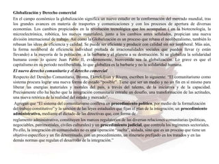 Globalización y Derecho comercial
En el campo económico la globalización significa un nuevo estadio en la conformación del mercado mundial, tras
los grandes avances en materia de trasportes y comunicaciones y con los procesos de apertura de diversas
economías. Los cambios propiciados en la revolución tecnológica que los acompañan ( en la biotecnología, la
microelectrónica, robótica, los nuevos materiales), junto a los cambios antes señalados, propician una nueva
división internacional de trabajo. Así como la Globalización es un proceso que rebasa el neoliberalismo, también lo
rebasan las ideas de eficiencia y calidad. Se puede ser eficiente y producir con calidad sin ser neoliberal. Más aún,
la forma neoliberal de eficiencia individual preñada de irracionalidades sociales que pueden llevar (y están
llevando) a la mayoría de la población a la barbarie y el planeta a su destrucción. Si se globaliza la solidaridad
humana como lo quiere Juan Pablo II, evidentemente, bienvenida sea la globalización. Lo grave es que el
capitalismo en su periodo neoliberalista, lo que globaliza es la barbarie y no la solidaridad humana.
El nuevo derecho comunitario y el derecho comercial
Respecto del Derecho Comunitario, Broma, Ekmekdjian y Rivera, escriben lo siguiente: “El comunitarismo como
sistema procura lograr una nueva forma de estado “posible”. Tiene que ser un medio y no un fin en sí mismo para
liberar las energías materiales y morales del país, a través del talento, de la iniciativa y de la capacidad.
Precisamente ello ha hecho que la integración comunitaria entrañe un desafío, una transformación de las actitudes,
una nueva retórica de la realidad del estado y mercado”.
Agregan que “El sistema del comunitarismo conlleva un procedimiento político, por medio de la formalización
del trabajo constitutivo” y la sanción de las leyes estaduales que fijan el plan de la integración; un procedimiento
administrativo, mediante el dictado de las directivas que, con forma de
reglamento administrativo, constituyen los marcos regulatorios de las diversas relaciones comunitarias (políticas,
negociables, patrimoniales, civiles culturales) y un procedimiento judicial, que controla los regímenes sectoriales.
Po ello, la integración en comunidades no es una operación “suelta”, aislada, sino que es un proceso que tiene un
objetivo específico y un fin determinado, con un procedimiento, un itinerario prefijado en los tratados y en las
demás normas que regulan el desarrollo de la integración.”
 