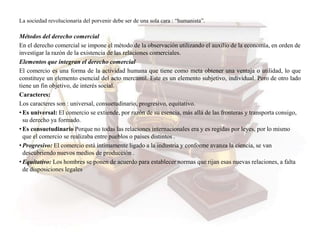 La sociedad revolucionaria del porvenir debe ser de una sola cara : “humanista”.
Métodos del derecho comercial
En el derecho comercial se impone el método de la observación utilizando el auxilio de la economía, en orden de
investigar la razón de la existencia de las relaciones comerciales.
Elementos que integran el derecho comercial
El comercio es una forma de la actividad humana que tiene como meta obtener una ventaja o utilidad, lo que
constituye un elemento esencial del acto mercantil. Este es un elemento subjetivo, individual. Pero de otro lado
tiene un fin objetivo, de interés social.
Caracteres:
Los caracteres son : universal, consuetudinario, progresivo, equitativo.
• Es universal: El comercio se extiende, por razón de su esencia, más allá de las fronteras y transporta consigo,
su derecho ya formado.
• Es consuetudinario Porque no todas las relaciones internacionales era y es regidas por leyes, por lo mismo
que el comercio se realizaba entre pueblos o países distintos .
• Progresivo: El comercio está íntimamente ligado a la industria y conforme avanza la ciencia, se van
descubriendo nuevos medios de producción .
• Equitativo: Los hombres se ponen de acuerdo para establecer normas que rijan esas nuevas relaciones, a falta
de disposiciones legales
 