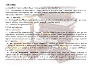 CONCEPTO:
se entiende por fuentes del Derecho, el punto de origen de la norma objetiva.
En el Derecho Comercial, la voluntad del Estado expresada en la ley y los usos y costumbres, o sea, las prácticas
consuetudinarias como expresión de la conciencia social no mencionada por el legislador, son las fuentes
indiscutidas del Derecho Comercial e manera general,
1.4.1.Ley Mercantil
En relación con la Ley Mercantil, hay que hacer referencia a la sistematización a que ella está sujeta y que no es
igual en todos sus países. Los sistemas legislativos pueden clasificarse como :
A)Al sistema de las leyes especiales .
b) El de la compilación;
c) El de codificación.
La Ley Mercantil más importante es el Código de Comercio, al lado del cual existe un conjunto de leyes que han
duplicado las deficiencias y llenado vacíos que se fueron advirtiendo, debido principalmente a la aparición de
nuevas formas de relaciones creadas por el mercantil en su incesante actividad por el desenvolvimiento de
algunas instituciones consideradas en el código, pero que se han hecho necesario revisar y corregir mediante
leyes especiales.
1.4.2. La Legislación Civil: Debido al origen del Derecho Comercial que aparece inicialmente como un derecho
de excepción subordinado al derecho civil para convertirse después en un derecho especial, autónomo, con sus
propias normas, y su cuerpo de doctrina, se reputa que el Derecho Civil es una de las fuentes del Derecho
Mercantil.
1.4.3 Los Usos y Costumbres Comerciales La importancia del uso, como fuente del Derecho Mercantil, se
explica desde que esta disciplina comenzó a destacar con propios caracteres que la fueron separando del
Derecho Civil. En los casos en que la ley civil no se adapta a las exigencias del tráfico mercantil, los
comerciantes se apresuraban en aplicar los usos extra legem, adecuados a sus especiales finalidades económicas.
 
