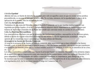 1.4.4.La Equidad
Además del uso, es fuente de derecho la equidad; pero solo en aquellos casos en que no existe norma jurídica
preestablecida, se encarga al juez que recurra a ella. No se trata, entonces, de la equidad para el efecto de la
aplicación de la norma, sino en reemplazo de ésta.
1.4.5. La Jurisprudencia
Tratándose de una rama del Derecho como el Derecho Comercial, en la que muchas instituciones no son
reguladas por textos legales, el rol de la jurisprudencia adquiere mayor importancia en ciertos aspectos por
tratarse de decisiones emanadas de un Poder del Estado que conviene tomar en cuenta en casos similares
1.4.6. La Doctrina Mercantilista:
Las características similares con que se presentan las instituciones jurídico- mercantiles en los diversos países,
debido al hecho de regular relaciones derivadas de una misma forma de organización económica, otorga la
opinión de los tratadistas mayor autoridad que en otras esferas del Derecho.
Jerarquía de las fuentes del Derecho Comercial:
Al tratar de la jerarquía de las fuentes del derecho comercial, debe mencionarse que se hace referencia a las fuentes
formales, o sea, el modo de manifestar el derecho positivo y no a las fuentes materiales, vale decir, a las que contribuyen
a la formación del Derecho, como son los factores morales, económicos, políticos, la tradición, la naturaleza de las cosas,
etc.
Los usos y costumbres comerciales, que fueron la principal fuente del Derecho Mercantil en las primeras etapas
de su aparición y que se impusieron como una reacción de los comerciantes contra las reglas del Derecho Civil,
poco adaptables a las necesidades del tráfico comercial, mantienen su importancia, pero debajo de la ley.
Se reconoce que los usos y costumbres mercantiles tienen carácter supletorio de la ley comercial, con referencia
a la legislación civil. Así lo reconoce nuestro Código de Comercio (art. 1º).
 