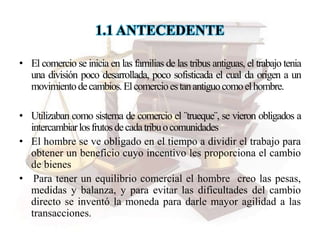 1.1 ANTECEDENTE
• El comercio se inicia en las familias de las tribus antiguas, el trabajo tenia
una división poco desarrollada, poco sofisticada el cual da origen a un
movimientodecambios.Elcomercioestanantiguocomoelhombre.
• Utilizaban como sistema de comercio el ¨trueque¨, se vieron obligados a
intercambiarlosfrutosdecadatribuocomunidades
• El hombre se ve obligado en el tiempo a dividir el trabajo para
obtener un beneficio cuyo incentivo les proporciona el cambio
de bienes
• Para tener un equilibrio comercial el hombre creo las pesas,
medidas y balanza, y para evitar las dificultades del cambio
directo se inventó la moneda para darle mayor agilidad a las
transacciones.
 
