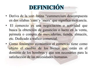DEFINICIÓN
• Deriva de la voz latina “cummercium descompuesta
en dos silabas ¨cum¨y ¨merx¨ que significa mercancía.
• El comercio es una negociación o actividad que
busca la obtención de ganancias o lucro en la venta,
permuta o compra de mercaderías, tienda, almacén,
etc. Dedicado a trafico comercial.
• Como fenómeno económico el comercio tiene como
objeto el cambio de los bienes que están en el
dominio de los hombres y que son necesarios para la
satisfacción de las necesidades humanas.
 