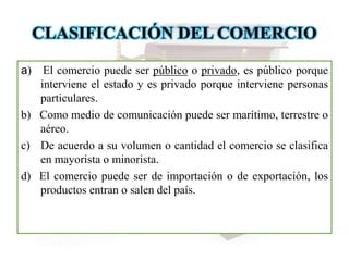 CLASIFICACIÓN DEL COMERCIO
a) El comercio puede ser público o privado, es público porque
interviene el estado y es privado porque interviene personas
particulares.
b) Como medio de comunicación puede ser marítimo, terrestre o
aéreo.
c) De acuerdo a su volumen o cantidad el comercio se clasifica
en mayorista o minorista.
d) El comercio puede ser de importación o de exportación, los
productos entran o salen del país.
 