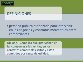 DEFINICIONES

• persona pública autorizada para intervenir
  en los negocios y contratos mercantiles entre
  comerciantes

Ulpiano.- Como los que intervienen en
las comparsas y las ventas, en los
contratos comerciales lícitos y están
admitidos por causa de utilidad.
                                          Fernando Barrientos S.
 