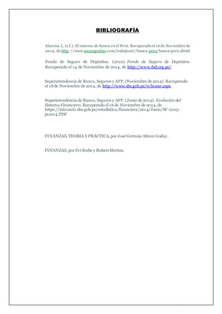 BIBLIOGRAFÍA
Alarcón, L. (s.f.). El sistema de banca en el Perú. Recuperado el 16de Noviembre de
2014, de http: //www.monografias.com/trabajos27/banca-peru/banca-peru.shtml
Fondo de Seguro de Depósitos. (2010). Fondo de Seguro de Depósitos.
Recuperado el 14 de Noviembre de 2014, de http://www.fsd.org.pe/
Superintendencia de Banca, Seguros y AFP. (Noviembre de 2014). Recuperado
el 18de Noviembre de 2014, de http://www.sbs.gob.pe/0/home.aspx
Superintendencia de Banca, Seguros y AFP. (Junio de 2014). Evolución del
Sistema Financiero. Recuperado el 16 de Noviembre de 2014, de
https://intranet1.sbs.gob.pe/estadistica/financiera/2014/Junio/SF-2103-
jn2014.PDF
FINANZAS, TEORIA Y PRÁCTICA, por José Germàn Altuve Godoy.
FINANZAS, por Zvi Bodie y Robert Merton.
 