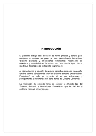INTRODUCCIÓN
El presente trabajo está diseñado de forma práctica y sencilla para
comenzar a conocer un poco de esta extraordinaria herramienta
“Sistema Bancario y Operaciones Financieras”, recorriendo los
conceptos y características del mismo uso, importancia, tipos, dando
una breve descripción de cada punto ya planteado.
Al mismo tiempo la elección de un tema específico para esta monografía
que me permite conocer más sobre el “Sistema Bancario y Operaciones
Financieras” no solo su concepto, si no sus aplicaciones y
principalmente la importancia que tiene dentro del Derecho Comercial.
La motivación del presente tema es conocer el diferente tipo del
“Sistema Bancario y Operaciones Financieras” que se dan en el
ambiente nacional e internacional.
 