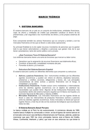 MARCO TEÓRICO
1. SISTEMA BANCARIO:
El sistema bancario de un país es un conjunto de instituciones, entidades financieras,
cajas de ahorro y entidades de crédito que pretenden canalizar el ahorro de los
prestamistas y dar seguridad a los movimientos de dinero y a los propios sistemas de
pago.
Esto comprende también los activos financieros que se compran y venden y son los
mercados financieros en los que se llevan a cabo estas operaciones.
Su principal finalidad es la de captar recursos monetarios de personas que no gastan
todo lo que tienen (ahorradores) y dirigirlos a personas que gastan más de lo que
tienen (prestatarios), tanto del sector público como privado.
- ¿Qué Funciones Tiene El Sistema Bancario?
Los sistemas bancarios tienen una serie de funciones que marcan su labor como:
 Garantizar que la asignación de recursos financieros sea totalmente eficaz.
 Contribuir al desarrollo y estabilidad monetaria del país.
 Fomentar el ahorro y la inversión.
- Estructura Del Sistema Bancario Español
El sistema bancario cuenta con diferentes elementos que componen su estructura
 Activos y pasivos financieros. Son instrumentos emitidos por los diferentes
agentes económicos y pueden ser: dinero en efectivo, depósitos bancarios,
préstamos y créditos, acciones, obligaciones y bonos, etc. Las principales
características de estos activos y pasivos financieros son el riesgo, la
rentabilidad y la liquidez.
 Instituciones financieras. Pueden actuar como mediadoras o intermediarias
entre los distintos agentes económicos con el objetivo de satisfacer las
necesidades que puedan tener. Algunas de las instituciones financieras más
importantes dentro del sistema bancario español son El Banco de España y la
Comisión Nacional de Mercados y Valores (CNMV).
 Mercados financieros. Los mercados financieros son los lugares donde se
llevan a cabo los intercambios de productos financieros (activos y pasivos)
entre los distintos agentes económicos. Estos mercados no tienen por qué ser
lugares físicos y más hoy en día con los avances tecnológicos que se producen
todos los días.
- El Sistema Bancario Actual Peruano
La banca múltiple en el Perú ha ido evolucionando. A comienzos década de 1990,
nuestra banca múltiple ha comenzado a crecer, se da el ingreso de nuevos bancos en
el mercado como es el caso del Banco Interamericano de Finanzas, además, podemos
mencionar que para 1991 los cinco principales bancos eran el Banco de Crédito,
Wiese, Continental, Interbank y Latino; que eran en ese entonces los que tenían la
 
