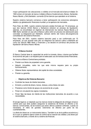 mayor participación de colocaciones o créditos en el mercado de la banca múltiple. En
1993 entran al mercado de banca múltiple el Banco Sudamericano, Banex, Santander,
Nuevo Mundo y Del Libertador; sumando 22 los bancos que operaban en el sistema.
Nuestro sistema bancario comienza a tener participación de consorcios extranjeros
debido a la globalización financiera mundial y a la apertura de mercados.
Para fines de 2000, nuestro sistema bancario estaba formado por 18 empresas, ya
que dos bancos (Orión Banco y Serbanco) entraron en proceso de liquidación;
además, se encontraban en régimen de intervención los bancos Nuevo Mundo y el
NBK Bank; también en ese año el Banco Latino entró en proceso de valorización para
concretar su integración con Interbank, siempre dentro del marco del programa de
consolidación del sistema financiero.
Para fines del 2001, nuestro sistema bancario pasó a ser conformado por 15
empresas, ya que durante este año se integraron los bancos Latino e Interbank así
como los bancos NBK Bank y Financiero y se declaró el comienzo del proceso de
liquidación del banco Nuevo Mundo.
- El Banco Central
El Banco Central tiene la capacidad de emitir la moneda, divisa, o bonos que faciliten
la economía del país o se requiera para el adecuado uso de transacciones financieras.
Así mismo el Banco Central tiene prohibido:
 Prestar sus títulos de propiedad como garantía.
 Adquirir inmuebles, salvo los que esta misma requiera para su propio
funcionamiento.
 Obtener títulos representativos del capital de otras sociedades.
 Prestar su garantía.
- Objetivos Del Sistema Bancario:
 Controlar las tasas de interés bancarias.
 Emisión y control de dinero, bonos, divisas y otros títulos de valor.
 Prestarse como fondo de apoyo a la economía de un país.
 Poner en circulación los signos monetarios.
 Poner fijas las tasas de interés de las instituciones bancarias de acuerdo a sus
necesidades.
El encaje legal es un depósito que los bancos tenían la obligación de entregar al banco
central para que éste pudiera asegurara la existencia de fondos en efectivo a los
bancos comerciantes, de tal manera que estos últimos pudieran enfrentar, cuando se
necesitara, el retiro de grandes volúmenes de efectivo por parte de los
cuentahabientes.
La oferta de dinero es un instrumento básico. También lo es de la política económica y
es lo que un gobierno ejerce sobre el control de la creación de créditos y de dinero por
el sistema bancario, a través de su sistema de finanzas.
 