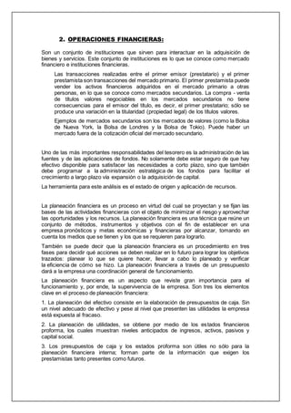 2. OPERACIONES FINANCIERAS:
Son un conjunto de instituciones que sirven para interactuar en la adquisición de
bienes y servicios. Este conjunto de instituciones es lo que se conoce como mercado
financiero e instituciones financieras.
Las transacciones realizadas entre el primer emisor (prestatario) y el primer
prestamista son transacciones del mercado primario. El primer prestamista puede
vender los activos financieros adquiridos en el mercado primario a otras
personas, en lo que se conoce como mercados secundarios. La compra - venta
de títulos valores negociables en los mercados secundarios no tiene
consecuencias para el emisor del título, es decir, el primer prestatario; sólo se
produce una variación en la titularidad (propiedad legal) de los títulos valores.
Ejemplos de mercados secundarios son los mercados de valores (como la Bolsa
de Nueva York, la Bolsa de Londres y la Bolsa de Tokio). Puede haber un
mercado fuera de la cotización oficial del mercado secundario.
Uno de las más importantes responsabilidades del tesorero es la administración de las
fuentes y de las aplicaciones de fondos. No solamente debe estar seguro de que hay
efectivo disponible para satisfacer las necesidades a corto plazo, sino que también
debe programar a la administración estratégica de los fondos para facilitar el
crecimiento a largo plazo vía expansión o la adquisición de capital.
La herramienta para este análisis es el estado de origen y aplicación de recursos.
La planeación financiera es un proceso en virtud del cual se proyectan y se fijan las
bases de las actividades financieras con el objeto de minimizar el riesgo y aprovechar
las oportunidades y los recursos. La planeación financiera es una técnica que reúne un
conjunto de métodos, instrumentos y objetivos con el fin de establecer en una
empresa pronósticos y metas económicas y financieras por alcanzar, tomando en
cuenta los medios que se tienen y los que se requieren para lograrlo.
También se puede decir que la planeación financiera es un procedimiento en tres
fases para decidir qué acciones se deben realizar en lo futuro para lograr los objetivos
trazados: planear lo que se quiere hacer, llevar a cabo lo planeado y verificar
la eficiencia de cómo se hizo. La planeación financiera a través de un presupuesto
dará a la empresa una coordinación general de funcionamiento.
La planeación financiera es un aspecto que reviste gran importancia para el
funcionamiento y, por ende, la supervivencia de la empresa. Son tres los elementos
clave en el proceso de planeación financiera:
1. La planeación del efectivo consiste en la elaboración de presupuestos de caja. Sin
un nivel adecuado de efectivo y pese al nivel que presenten las utilidades la empresa
está expuesta al fracaso.
2. La planeación de utilidades, se obtiene por medio de los estados financieros
proforma, los cuales muestran niveles anticipados de ingresos, activos, pasivos y
capital social.
3. Los presupuestos de caja y los estados proforma son útiles no sólo para la
planeación financiera interna; forman parte de la información que exigen los
prestamistas tanto presentes como futuros.
 