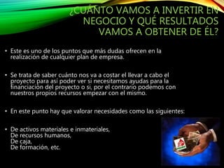 ¿CUÁNTO VAMOS A INVERTIR EN
NEGOCIO Y QUÉ RESULTADOS
VAMOS A OBTENER DE ÉL?
• Este es uno de los puntos que más dudas ofrecen en la
realización de cualquier plan de empresa.
• Se trata de saber cuánto nos va a costar el llevar a cabo el
proyecto para así poder ver si necesitamos ayudas para la
financiación del proyecto o si, por el contrario podemos con
nuestros propios recursos empezar con el mismo.
• En este punto hay que valorar necesidades como las siguientes:
• De activos materiales e inmateriales,
De recursos humanos,
De caja,
De formación, etc.
 