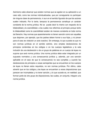 Asimismo cabe observar que existen normas que se agotan en su aplicación a un
caso sólo, como las normas individualizadas, que por consiguiente no participan
de ninguna clase de permanencia, ni aun en el sentido figurado de que los autores
suelen indicarlo. Por lo tanto, tampoco la permanencia constituye un carácter
constante de la norma jurídica. No se puede decir lo mismo con respecto de la
bilateralidad y la coercibilidad, a las cuales nos referimos al principio porque tanto
la bilateralidad como la coercibilidad existen de manera constante en toda norma
de Derecho. Hay normas que aparentemente no tienen sanción como son aquellas
que disponen, por ejemplo, que los padres deben honrar a sus hijos, y no prever
para el caso de violación un acto coactivo. Sin embargo, lo que sucede es que no
son normas jurídicas en el sentido estricto, sino simples declaraciones de
principios contenidas en los códigos o en los cuerpos legislativos y la sola
inclusión de una declaración o de un grupo de palabras en un cuerpo de leyes no
supone que será norma jurídica. Una norma jurídica debe estar integrada por un
supuesto normativo y una consecuencia jurídica y, además, por una sanción
aplicable en el caso de que la consecuencia no sea cumplida; y cuando las
declaraciones de principios o cosas semejantes que se encuentran en los cuerpos
de leyes no llenan estos requisitos, no son normas jurídicas. Por último, cabe
advertir que en los códigos y las leyes se encuentran a veces disposiciones que
parecen ser incompletas y no tener sanción, y lo que sucede es, en realidad, que
forman parte de otro grupo de disposiciones, las cuales, en conjunto, integran una
norma jurídica.
 