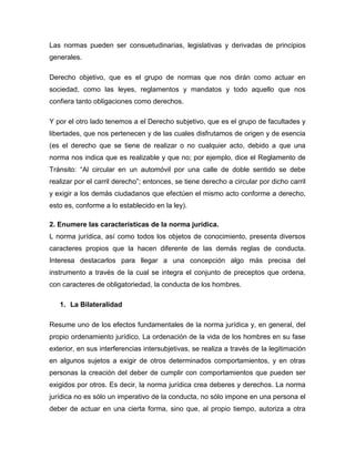 Las normas pueden ser consuetudinarias, legislativas y derivadas de principios
generales.
Derecho objetivo, que es el grupo de normas que nos dirán como actuar en
sociedad, como las leyes, reglamentos y mandatos y todo aquello que nos
confiera tanto obligaciones como derechos.
Y por el otro lado tenemos a el Derecho subjetivo, que es el grupo de facultades y
libertades, que nos pertenecen y de las cuales disfrutamos de origen y de esencia
(es el derecho que se tiene de realizar o no cualquier acto, debido a que una
norma nos indica que es realizable y que no; por ejemplo, dice el Reglamento de
Tránsito: “Al circular en un automóvil por una calle de doble sentido se debe
realizar por el carril derecho”; entonces, se tiene derecho a circular por dicho carril
y exigir a los demás ciudadanos que efectúen el mismo acto conforme a derecho,
esto es, conforme a lo establecido en la ley).
2. Enumere las características de la norma jurídica.
L norma jurídica, así como todos los objetos de conocimiento, presenta diversos
caracteres propios que la hacen diferente de las demás reglas de conducta.
Interesa destacarlos para llegar a una concepción algo más precisa del
instrumento a través de la cual se integra el conjunto de preceptos que ordena,
con caracteres de obligatoriedad, la conducta de los hombres.
1. La Bilateralidad
Resume uno de los efectos fundamentales de la norma jurídica y, en general, del
propio ordenamiento jurídico. La ordenación de la vida de los hombres en su fase
exterior, en sus interferencias intersubjetivas, se realiza a través de la legitimación
en algunos sujetos a exigir de otros determinados comportamientos, y en otras
personas la creación del deber de cumplir con comportamientos que pueden ser
exigidos por otros. Es decir, la norma jurídica crea deberes y derechos. La norma
jurídica no es sólo un imperativo de la conducta, no sólo impone en una persona el
deber de actuar en una cierta forma, sino que, al propio tiempo, autoriza a otra
 