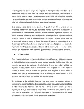 persona para que pueda exigir del obligado el incumplimiento del deber. No se
observa en ninguna otra clase de normas esta particularidad, porque tanto la
norma moral como la de los convencionalismos imponen, efectivamente, deberes,
y si no los impusieran no serían normas; pero no facultan a ninguna otra persona a
exigir del obligado el cumplimiento de la conducta impuesta.
Este efecto, propio de la norma jurídica, de producir un deber jurídico en una
persona y un derecho en otra, se realiza de manera automática al producirse la
coincidencia de una forma de conducta con la previsión legislativa. Cuando una
norma dice que quien adquiera un objeto está en obligación de pagar el precio, en
el propio instante en que la persona adquiere el objeto, y sin que medie para ello
su actividad sucesiva, nace el deber de pagar el precio, y correlativamente el
derecho por parte del vendedor de exigir del comprador el pago de ese precio. Es
importante insistir que esta característica de la bilateralidad, no se consigue en las
normas que integran los otros sistemas que regulan la conducta de los hombres.
2. La Coercibilidad
Es la otra característica fundamental de la norma del Derecho. Si bien a través de
la bilateralidad se observa que la norma postula un deber jurídico que debe ser
cumplido por parte del obligado, el sólo hecho de que ese deber jurídico sea
impuesto no es suficiente para su cumplimiento. Con respecto a la norma moral no
sucede lo mismo, porque cuando una persona está obligada al deber moral, lo
está en vista de que el contenido del deber es valioso. La norma jurídica postula
un deber que no necesita ser valioso para ser obligatorio.
Sin embargo, a la sociedad interesa que ese deber se realice, porque el
cumplimiento en general de los deberes jurídicos es el postulado fundamental para
la vida colectiva del hombre. Por ello no se limita el ordenamiento jurídico a
imperar, es decir, a crear deberes y derechos correlativos, sino, además, para el
caso de que el deber no sea cumplido predispone la posibilidad de la imposición
de una sanción por parte del órgano competente del Estado.
 