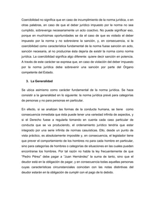 Coercibilidad no significa que en caso de incumplimiento de la norma jurídica, o en
otras palabras, en caso de que el deber jurídico impuesto por la norma no sea
cumplido, sobrevenga necesariamente un acto coactivo. No puede significar eso,
porque en muchísimas oportunidades se da el caso de que es violado el deber
impuesto por la norma y no sobreviene la sanción, y, en consecuencia, si la
coercibilidad como característica fundamental de la norma fuese sanción en acto,
sanción necesaria, al no producirse ésta dejaría de existir la norma como norma
jurídica. La coercibilidad significa algo diferente: quiere decir sanción en potencia.
A través de este carácter se expresa que, en caso de violación del deber impuesto
por la norma jurídica debe sobrevenir una sanción por parte del Órgano
competente del Estado.
3. La Generalidad
Se ubica asimismo como carácter fundamental de la norma jurídica. Se hace
consistir a la generalidad en lo siguiente: la norma jurídica prevé para categorías
de personas y no para personas en particular.
En efecto, si se analizan las formas de la conducta humana, se tiene como
consecuencia inmediata que ésta puede tener una variedad infinita de aspectos, y
si el Derecho fuese a regularla tomando en cuenta cada caso particular de
conducta que se va produciendo, el ordenamiento jurídico tendría que estar
integrado por una serie infinita de normas casuísticas. Ello, desde un punto de
vista práctico, es absolutamente imposible y, en consecuencia, el legislador tiene
que prever el comportamiento de los hombres no para cada hombre en particular,
sino para categorías de hombres o categorías de situaciones en las cuales pueden
encontrarse los hombres. Por tal razón no habla la ley frecuentemente de que
“Pedro Pérez” debe pagar a “Juan Hernández” la suma de tanto, sino que el
deudor está en la obligación de pagar, y en consecuencia todas aquellas personas
cuyas características circunstanciales coincidan con las notas distintivas del
deudor estarán en la obligación de cumplir con el pago de lo debido.
 