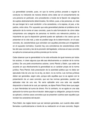 La generalidad consiste, pues, en que la norma jurídica procede a regular la
conducta no indicando de manera directa cómo debe ser el comportamiento de
una persona en particular, sino procediendo a través de la fijación de categorías
de sujetos abstractamente determinados. Se refiere, pues, a las personas, en vista
de que tengan tal o cual condición: a los acreedores, a la esposa, al juez, a los
padres, entre otros. Por supuesto que esta generalidad plantea el problema de la
aplicación de la norma al caso concreto, pues la sola formulación de cómo debe
comportarse una categoría de personas no tendría una relevancia práctica. Lo
importante es que la disposición general pueda ser aplicada a los casos que se
presentan en la vida real, y esto es posible luego de la determinación, en el caso
concreto, de, características que coincidan con aquellas previstas por el legislador
en el supuesto normativo. Cuando hay una coincidencia de características entre
las del caso concreto y las de la previsión del legislador, entonces al caso concreto
se aplica la consecuencia jurídica prevista por la norma.
Cabe observar que la generalidad no ha sido enfocada de igual manera por todos
los autores, ni creen algunos que ella sea efectivamente un carácter de la norma
jurídica. De una parte encontramos autores, como Planiol y Dabin, que están de
acuerdo en que efectivamente la generalidad es un carácter propio de la norma
jurídica. Para Planiol, toda prescripción de la autoridad pública que no deba ser
ejecutada más de una vez no es ley, es decir, no es norma. Las normas jurídicas
deben ser generales, según esto, porque sólo aquéllas que no se agotan con la
presentación de un caso concreto, que son las normas generales, pueden ser
aplicadas más de una vez. No sería aplicable sino una sola vez aquella
disposición a través de la cual, por ejemplo, se dijese Pedro Pérez tiene que pagar
a Juan Hernández tal suma de dinero. Por lo contrario, no se agota en una sola
aplicación la norma que dice el deudor: debe pagar su obligación, porque la norma
se aplicará, a tantos casos concretos que se presenten cuántos sean aquellos que
revistan los caracteres del deudor.
Para Dabin, las reglas tienen que ser siempre generales, aun cuando ellas estén
llamadas a particularizarse a través de su realización en el caso concreto. Según
 