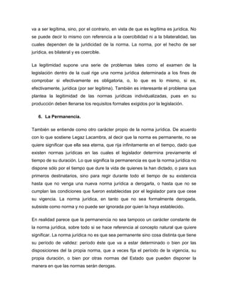 va a ser legítima, sino, por el contrario, en vista de que es legítima es jurídica. No
se puede decir lo mismo con referencia a la coercibilidad ni a la bilateralidad, las
cuales dependen de la juridicidad de la norma. La norma, por el hecho de ser
jurídica, es bilateral y es coercible.
La legitimidad supone una serie de problemas tales como el examen de la
legislación dentro de la cual rige una norma jurídica determinada a los fines de
comprobar si efectivamente es obligatoria, o, lo que es lo mismo, si es,
efectivamente, jurídica (por ser legítima). También es interesante el problema que
plantea la legitimidad de las normas jurídicas individualizadas, pues en su
producción deben llenarse los requisitos formales exigidos por la legislación.
6. La Permanencia.
También se entiende como otro carácter propio de la norma jurídica. De acuerdo
con lo que sostiene Legaz Lacambra, al decir que la norma es permanente, no se
quiere significar que ella sea eterna, que rija infinitamente en el tiempo, dado que
existen normas jurídicas en las cuales el legislador determina previamente el
tiempo de su duración. Lo que significa la permanencia es que la norma jurídica no
dispone sólo por el tiempo que dure la vida de quienes la han dictado, o para sus
primeros destinatarios, sino para regir durante todo el tiempo de su existencia
hasta que no venga una nueva norma jurídica a derogarla, o hasta que no se
cumplan las condiciones que fueron establecidas por el legislador para que cese
su vigencia. La norma jurídica, en tanto que no sea formalmente derogada,
subsiste como norma y no puede ser ignorada por quien la haya establecido.
En realidad parece que la permanencia no sea tampoco un carácter constante de
la norma jurídica, sobre todo si se hace referencia al concepto natural que quiere
significar. La norma jurídica no es que sea permanente sino cosa distinta que tiene
su período de validez: período éste que va a estar determinado o bien por las
disposiciones del la propia norma, que a veces fija el período de la vigencia, su
propia duración, o bien por otras normas del Estado que pueden disponer la
manera en que las normas serán derogas.
 