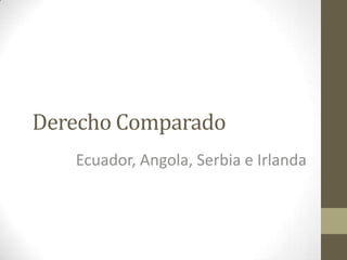 Derecho Comparado
   Ecuador, Angola, Serbia e Irlanda
 