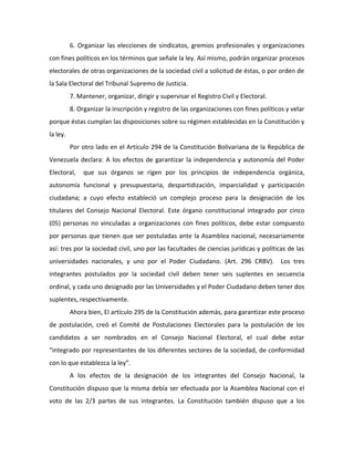 6. Organizar las elecciones de sindicatos, gremios profesionales y organizaciones
con fines políticos en los términos que señale la ley. Así mismo, podrán organizar procesos
electorales de otras organizaciones de la sociedad civil a solicitud de éstas, o por orden de
la Sala Electoral del Tribunal Supremo de Justicia.
7. Mantener, organizar, dirigir y supervisar el Registro Civil y Electoral.
8. Organizar la inscripción y registro de las organizaciones con fines políticos y velar
porque éstas cumplan las disposiciones sobre su régimen establecidas en la Constitución y
la ley.
Por otro lado en el Artículo 294 de la Constitución Bolivariana de la República de
Venezuela declara: A los efectos de garantizar la independencia y autonomía del Poder
Electoral, que sus órganos se rigen por los principios de independencia orgánica,
autonomía funcional y presupuestaria, despartidización, imparcialidad y participación
ciudadana; a cuyo efecto estableció un complejo proceso para la designación de los
titulares del Consejo Nacional Electoral. Este órgano constitucional integrado por cinco
(05) personas no vinculadas a organizaciones con fines políticos, debe estar compuesto
por personas que tienen que ser postuladas ante la Asamblea nacional, necesariamente
así: tres por la sociedad civil, uno por las facultades de ciencias jurídicas y políticas de las
universidades nacionales, y uno por el Poder Ciudadano. (Art. 296 CRBV). Los tres
integrantes postulados por la sociedad civil deben tener seis suplentes en secuencia
ordinal, y cada uno designado por las Universidades y el Poder Ciudadano deben tener dos
suplentes, respectivamente.
Ahora bien, El artículo 295 de la Constitución además, para garantizar este proceso
de postulación, creó el Comité de Postulaciones Electorales para la postulación de los
candidatos a ser nombrados en el Consejo Nacional Electoral, el cual debe estar
“integrado por representantes de los diferentes sectores de la sociedad, de conformidad
con lo que establezca la ley”.
A los efectos de la designación de los integrantes del Consejo Nacional, la
Constitución dispuso que la misma debía ser efectuada por la Asamblea Nacional con el
voto de las 2/3 partes de sus integrantes. La Constitución también dispuso que a los
 