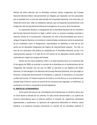 efectos de dicha elección por la Asamblea nacional, dichos integrantes del Consejo
Nacional Electoral deben necesariamente ser elegidos por separado: los tres postulados
por la sociedad civil, al inicio de cada período de la Asamblea Nacional, y los otros dos a la
mitad del mismo (art. 296). Se estableció, además, que corresponde exclusivamente a los
integrantes del Consejo Nacional Electoral la escogencia, de su seno, de su Presidente.
Es importante destacar, la designación por la Asamblea Nacional de los miembros
del Consejo Nacional Electoral se llegó a definir como un proceso complejo sometido a
estrictos límites en la Constitución, reduciendo con ello la discrecionalidad que tenía el
antiguo Congreso Nacional, al someterse a determinadas condiciones tanto la postulación
de los candidatos como su designación, requiriéndose en definitiva el voto de las 2/3
partes de los diputados integrantes del órgano de representación popular. Por ello, un
acto de esa naturaleza sólo podría ser adoptado por la Asamblea Nacional, ya que ni la
representación popular ni el voto de las 2/3 partes de los diputados electos podría ser
sustituido por ningún otro órgano del Estado.
Dentro de ese marco podemos referir a La Sala Constitucional, en la sentencia del
25 de agosto de 2003, al controlar la omisión de la Asamblea en el nombramiento de los
integrantes del Consejo una vez que en 2002 se sancionó la Ley Orgánica del Poder
Electoral, no sólo designó a los Rectores del Consejo Nacional Electoral, sino que eligió su
directiva, nombrando directamente al Presidente, y además, al Secretario y al Consultor
Jurídico del Cuerpo. El Tribunal Supremo de Justicia, en esta forma, en una sentencia que
excedió todo límite en cuanto al control de las omisiones del Legislador, en definitiva, se
sustituyó en el mismo, usurpando la función legislativa.
B.- BREVES DE LATINOAMERICA:
Como parte del proceso de consolidación de la democracia en América Latina que
se inició desde la década de los ochenta, ha sido común denominador y un aspecto de
enorme trascendencia para la reforma política, la creación de organismos electorales
especializados y autónomos. La aparición de organismos electorales en América Latina
obedece a la tendencia europea consistente en sustraer de las asambleas políticas la
 