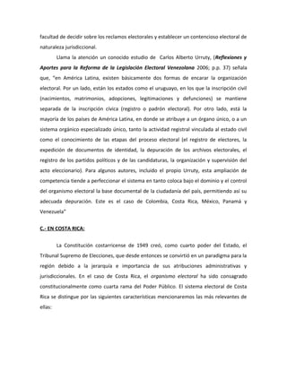 facultad de decidir sobre los reclamos electorales y establecer un contencioso electoral de
naturaleza jurisdiccional.
Llama la atención un conocido estudio de Carlos Alberto Urruty, (Reflexiones y
Aportes para la Reforma de la Legislación Electoral Venezolana 2006; p.p. 37) señala
que, “en América Latina, existen básicamente dos formas de encarar la organización
electoral. Por un lado, están los estados como el uruguayo, en los que la inscripción civil
(nacimientos, matrimonios, adopciones, legitimaciones y defunciones) se mantiene
separada de la inscripción cívica (registro o padrón electoral). Por otro lado, está la
mayoría de los países de América Latina, en donde se atribuye a un órgano único, o a un
sistema orgánico especializado único, tanto la actividad registral vinculada al estado civil
como el conocimiento de las etapas del proceso electoral (el registro de electores, la
expedición de documentos de identidad, la depuración de los archivos electorales, el
registro de los partidos políticos y de las candidaturas, la organización y supervisión del
acto eleccionario). Para algunos autores, incluido el propio Urruty, esta ampliación de
competencia tiende a perfeccionar el sistema en tanto coloca bajo el dominio y el control
del organismo electoral la base documental de la ciudadanía del país, permitiendo así su
adecuada depuración. Este es el caso de Colombia, Costa Rica, México, Panamá y
Venezuela”
C.- EN COSTA RICA:
La Constitución costarricense de 1949 creó, como cuarto poder del Estado, el
Tribunal Supremo de Elecciones, que desde entonces se convirtió en un paradigma para la
región debido a la jerarquía e importancia de sus atribuciones administrativas y
jurisdiccionales. En el caso de Costa Rica, el organismo electoral ha sido consagrado
constitucionalmente como cuarta rama del Poder Público. El sistema electoral de Costa
Rica se distingue por las siguientes características mencionaremos las más relevantes de
ellas:
 
