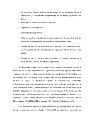 • Se denomina Tribunal Supremo de Elecciones. Es de jurisdicción electoral
especializada, es totalmente independiente de los demás organismos del
Estado.
• El Sufragio es universal, voto directo y secreto.
• Régimen de partidos políticos.
• Padrón Electoral permanente
• Voto en papeleta individual para cada elección, con la respectiva lista de
candidatos que designan los partidos políticos en elecciones libres.
• Método de elección del Presidente de la República por mayoría de votos,
siempre que la votación del candidato sea superior al 40% del total de votos
válidos.
• Método de elección de diputados y munícipes por cociente, subcociente y
residuo mayor (variante del sistema proporcional)
El Tribunal Supremo de Elecciones es el órgano constitucional superior en materia
electoral y, por lo tanto, responsable de la organización, dirección y vigilancia de los actos
relativos al sufragio. Sus atribuciones están declaradas en el Capítulo III Tribunal Supremo
de Elecciones de la Constitución Política de Costa Rica, en su articulado desde el Artículo
99 hasta el Artículo 104. El Tribunal Supremo de Elecciones está conformado
ordinariamente por tres magistrados propietarios y seis suplentes nombrados por la
Corte Suprema de Justicia. Para las elecciones del Presidente y de los Diputados de la
Asamblea Legislativa, un año antes y hasta seis meses después de las elecciones este
grupo se amplía con dos magistrados más como suplentes para llevar el tribunal a cinco
miembros. El Artículo 100 de esta constitución de 1949 fue reformado por leyes 2345 del
20 de mayo de 1959, 2740 del 12 de mayo de 1961 y 3513 del 24 de junio de 1965.
En el mismo orden de ideas es importante resaltar que los magistrados del Tribunal
durarán en sus cargos seis años. Según el Artículo 101 un propietario y dos suplentes
 