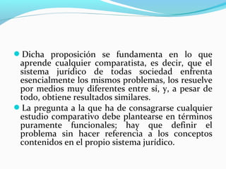 Dicha proposición se fundamenta en lo que
aprende cualquier comparatista, es decir, que el
sistema jurídico de todas sociedad enfrenta
esencialmente los mismos problemas, los resuelve
por medios muy diferentes entre sí, y, a pesar de
todo, obtiene resultados similares.
La pregunta a la que ha de consagrarse cualquier
estudio comparativo debe plantearse en términos
puramente funcionales; hay que definir el
problema sin hacer referencia a los conceptos
contenidos en el propio sistema jurídico.
 