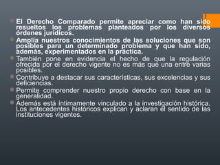 El Derecho Comparado permite apreciar como han sido
resueltos los problemas planteados por los diversos
órdenes jurídicos.
Amplía nuestros conocimientos de las soluciones que son
posibles para un determinado problema y que han sido,
además, experimentados en la práctica.
También pone en evidencia el hecho de que la regulación
ofrecida por el derecho vigente no es más que una entre varias
posibles.
Contribuye a destacar sus características, sus excelencias y sus
deficiencias.
Permite comprender nuestro propio derecho con base en la
generalidad.
Además está íntimamente vinculado a la investigación histórica.
Los antecedentes históricos explican y aclaran el sentido de las
instituciones vigentes.
 