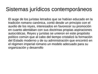 Sistemas jurídicos contemporáneos
El auge de los juristas letrados que se habían educado en la
tradición romano canónica, contó desde un principio con el
auxilio de los reyes, interesados en favorecer su promoción
en cuanto alentaban con sus doctrinas propias aspiraciones
autocráticas. Reyes y juristas se unieron en este propósito
político común que al cabo del tiempo cristalizó la formación
del Estado moderno y de su administración que encontró en
el régimen imperial romano un modelo adecuado para su
organización y desarrollo
 