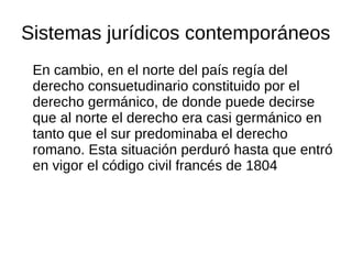 Sistemas jurídicos contemporáneos
En cambio, en el norte del país regía del
derecho consuetudinario constituido por el
derecho germánico, de donde puede decirse
que al norte el derecho era casi germánico en
tanto que el sur predominaba el derecho
romano. Esta situación perduró hasta que entró
en vigor el código civil francés de 1804
 