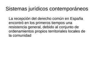 Sistemas jurídicos contemporáneos
La recepción del derecho común en España
encontró en los primeros tiempos una
resistencia general, debido al conjunto de
ordenamientos propios territoriales locales de
la comunidad
 