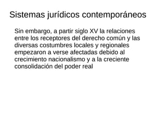 Sistemas jurídicos contemporáneos
Sin embargo, a partir siglo XV la relaciones
entre los receptores del derecho común y las
diversas costumbres locales y regionales
empezaron a verse afectadas debido al
crecimiento nacionalismo y a la creciente
consolidación del poder real
 