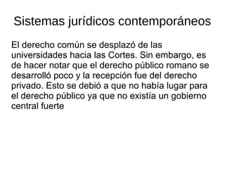 Sistemas jurídicos contemporáneos
El derecho común se desplazó de las
universidades hacia las Cortes. Sin embargo, es
de hacer notar que el derecho público romano se
desarrolló poco y la recepción fue del derecho
privado. Esto se debió a que no había lugar para
el derecho público ya que no existía un gobierno
central fuerte
 