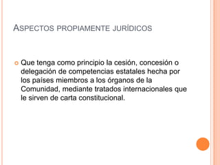 ASPECTOS PROPIAMENTE JURÍDICOS


   Que tenga como principio la cesión, concesión o
    delegación de competencias estatales hecha por
    los países miembros a los órganos de la
    Comunidad, mediante tratados internacionales que
    le sirven de carta constitucional.
 