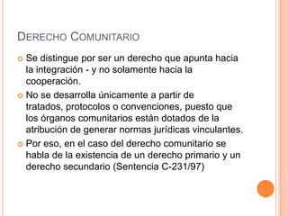 DERECHO COMUNITARIO
 Se distingue por ser un derecho que apunta hacia
  la integración - y no solamente hacia la
  cooperación.
 No se desarrolla únicamente a partir de
  tratados, protocolos o convenciones, puesto que
  los órganos comunitarios están dotados de la
  atribución de generar normas jurídicas vinculantes.
 Por eso, en el caso del derecho comunitario se
  habla de la existencia de un derecho primario y un
  derecho secundario (Sentencia C-231/97)
 