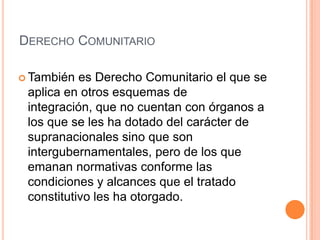 DERECHO COMUNITARIO

 También  es Derecho Comunitario el que se
 aplica en otros esquemas de
 integración, que no cuentan con órganos a
 los que se les ha dotado del carácter de
 supranacionales sino que son
 intergubernamentales, pero de los que
 emanan normativas conforme las
 condiciones y alcances que el tratado
 constitutivo les ha otorgado.
 