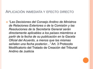 APLICACIÓN INMEDIATA Y EFECTO DIRECTO

   “Las Decisiones del Consejo Andino de Ministros
    de Relaciones Exteriores o de la Comisión y las
    Resoluciones de la Secretaría General serán
    directamente aplicables a los países miembros a
    partir de la fecha de su publicación en la Gaceta
    Oficial del Acuerdo, a menos que las mismas
    señalen una fecha posterior...” Art. 3 Protocolo
    Modificatorio del Tratado de Creación del Tribunal
    Andino de Justicia
 