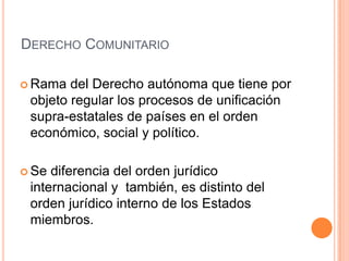 DERECHO COMUNITARIO

 Rama  del Derecho autónoma que tiene por
 objeto regular los procesos de unificación
 supra-estatales de países en el orden
 económico, social y político.

 Se diferencia del orden jurídico
 internacional y también, es distinto del
 orden jurídico interno de los Estados
 miembros.
 