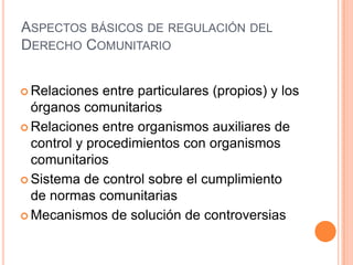ASPECTOS BÁSICOS DE REGULACIÓN DEL
DERECHO COMUNITARIO


 Relaciones   entre particulares (propios) y los
  órganos comunitarios
 Relaciones entre organismos auxiliares de
  control y procedimientos con organismos
  comunitarios
 Sistema de control sobre el cumplimiento
  de normas comunitarias
 Mecanismos de solución de controversias
 