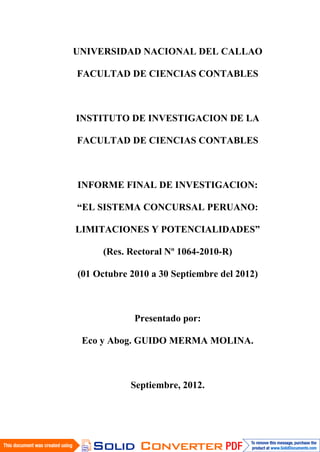 UNIVERSIDAD NACIONAL DEL CALLAO
FACULTAD DE CIENCIAS CONTABLES
INSTITUTO DE INVESTIGACION DE LA
FACULTAD DE CIENCIAS CONTABLES
INFORME FINAL DE INVESTIGACION:
“EL SISTEMA CONCURSAL PERUANO:
LIMITACIONES Y POTENCIALIDADES”
(Res. Rectoral Nº 1064-2010-R)
(01 Octubre 2010 a 30 Septiembre del 2012)
Presentado por:
Eco y Abog. GUIDO MERMA MOLINA.
Septiembre, 2012.
 