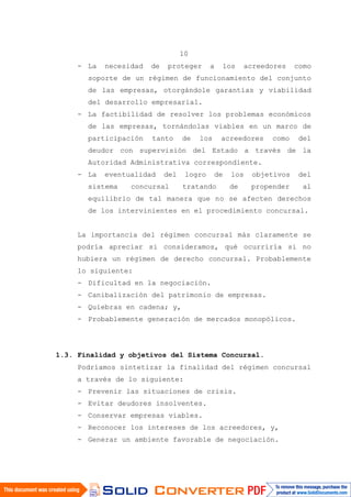 10
- La necesidad de proteger a los acreedores como
soporte de un régimen de funcionamiento del conjunto
de las empresas, otorgándole garantías y viabilidad
del desarrollo empresarial.
- La factibilidad de resolver los problemas económicos
de las empresas, tornándolas viables en un marco de
participación tanto de los acreedores como del
deudor con supervisión del Estado a través de la
Autoridad Administrativa correspondiente.
- La eventualidad del logro de los objetivos del
sistema concursal tratando de propender al
equilibrio de tal manera que no se afecten derechos
de los intervinientes en el procedimiento concursal.
La importancia del régimen concursal más claramente se
podría apreciar si consideramos, qué ocurriría si no
hubiera un régimen de derecho concursal. Probablemente
lo siguiente:
- Dificultad en la negociación.
- Canibalización del patrimonio de empresas.
- Quiebras en cadena; y,
- Probablemente generación de mercados monopólicos.
1.3. Finalidad y objetivos del Sistema Concursal.
Podríamos sintetizar la finalidad del régimen concursal
a través de lo siguiente:
- Prevenir las situaciones de crisis.
- Evitar deudores insolventes.
- Conservar empresas viables.
- Reconocer los intereses de los acreedores, y,
- Generar un ambiente favorable de negociación.
 