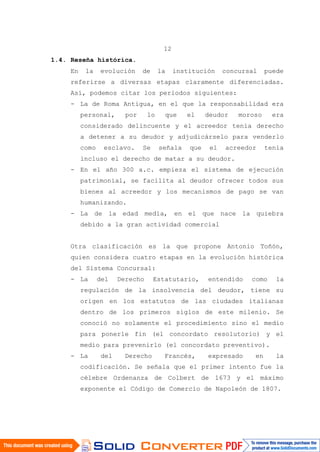 12
1.4. Reseña histórica.
En la evolución de la institución concursal puede
referirse a diversas etapas claramente diferenciadas.
Así, podemos citar los períodos siguientes:
- La de Roma Antigua, en el que la responsabilidad era
personal, por lo que el deudor moroso era
considerado delincuente y el acreedor tenía derecho
a detener a su deudor y adjudicárselo para venderlo
como esclavo. Se señala que el acreedor tenía
incluso el derecho de matar a su deudor.
- En el año 300 a.c. empieza el sistema de ejecución
patrimonial, se facilita al deudor ofrecer todos sus
bienes al acreedor y los mecanismos de pago se van
humanizando.
- La de la edad media, en el que nace la quiebra
debido a la gran actividad comercial
Otra clasificación es la que propone Antonio Toñón,
quien considera cuatro etapas en la evolución histórica
del Sistema Concursal:
- La del Derecho Estatutario, entendido como la
regulación de la insolvencia del deudor, tiene su
origen en los estatutos de las ciudades italianas
dentro de los primeros siglos de este milenio. Se
conoció no solamente el procedimiento sino el medio
para ponerle fin (el concordato resolutorio) y el
medio para prevenirlo (el concordato preventivo).
- La del Derecho Francés, expresado en la
codificación. Se señala que el primer intento fue la
célebre Ordenanza de Colbert de 1673 y el máximo
exponente el Código de Comercio de Napoleón de 1807.
 