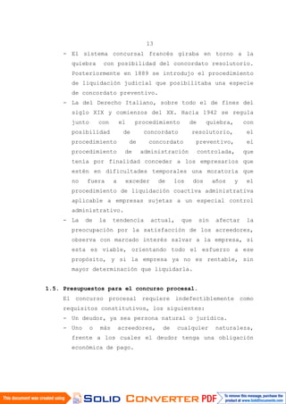 13
- El sistema concursal francés giraba en torno a la
quiebra con posibilidad del concordato resolutorio.
Posteriormente en 1889 se introdujo el procedimiento
de liquidación judicial que posibilitaba una especie
de concordato preventivo.
- La del Derecho Italiano, sobre todo el de fines del
siglo XIX y comienzos del XX. Hacia 1942 se regula
junto con el procedimiento de quiebra, con
posibilidad de concordato resolutorio, el
procedimiento de concordato preventivo, el
procedimiento de administración controlada, que
tenía por finalidad conceder a los empresarios que
estén en dificultades temporales una moratoria que
no fuera a exceder de los dos años y el
procedimiento de liquidación coactiva administrativa
aplicable a empresas sujetas a un especial control
administrativo.
- La de la tendencia actual, que sin afectar la
preocupación por la satisfacción de los acreedores,
observa con marcado interés salvar a la empresa, si
esta es viable, orientando todo el esfuerzo a ese
propósito, y si la empresa ya no es rentable, sin
mayor determinación que liquidarla.
1.5. Presupuestos para el concurso procesal.
El concurso procesal requiere indefectiblemente como
requisitos constitutivos, los siguientes:
- Un deudor, ya sea persona natural o jurídica.
- Uno o más acreedores, de cualquier naturaleza,
frente a los cuales el deudor tenga una obligación
económica de pago.
 