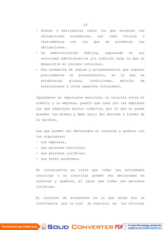 14
- Bienes ó patrimonios sobre los que recaerán las
obligaciones económicas, así como títulos o
instrumentos con los que se acrediten las
obligaciones.
- La Administración Pública, expresada en una
autoridad administrativa y/o judicial ante la que se
desarrolle el proceso concursal.
- Una normativa de reglas y procedimientos que regulen
precisamente el procedimiento, en la que se
establezcan plazos, condiciones, emisión de
resoluciones y otros aspectos vinculados.
Igualmente es importante mencionar la relación entre el
crédito y la empresa, puesto que como son las empresas
las que adquieren muchos créditos, por lo que no puede
atender las mismas y debe salir del mercado a través de
la quiebra.
Las que pueden ser declarados en concurso y quebrar son
las siguientes:
- Las empresas.
- Las personas naturales.
- Las personas jurídicas.
- Los entes autónomos.
En consecuencia es claro que todas las sociedades
inscritas o no inscritas pueden ser declaradas en
concurso y quebrar, al igual que todas las personas
jurídicas.
El concurso de acreedores es lo que antes era la
insolvencia por lo cual se registra en las oficinas
 