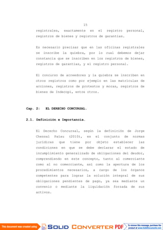 15
registrales, exactamente en el registro personal,
registros de bienes y registros de garantías.
Es necesario precisar que en las oficinas registrales
se inscribe la quiebra, por lo cual debemos dejar
constancia que se inscriben en los registros de bienes,
registros de garantías, y el registro personal.
El concurso de acreedores y la quiebra se inscriben en
otros registros como por ejemplo en las matrículas de
acciones, registros de protestos y moras, registros de
bienes de Indecopi, entre otros.
Cap. 2: EL DERECHO CONCURSAL.
2.1. Definición e Importancia.
El Derecho Concursal, según la definición de Jorge
Chessal Palau (2010), es el conjunto de normas
jurídicas que tiene por objeto establecer las
condiciones en que se debe declarar el estado de
incumplimiento generalizado de obligaciones del deudor,
comprendiendo en este concepto, tanto al comerciante
como al no comerciante, así como la apertura de los
procedimientos necesarios, a cargo de los órganos
competentes para lograr la solución integral de sus
obligaciones pendientes de pago, ya sea mediante un
convenio o mediante la liquidación forzada de sus
activos.
 